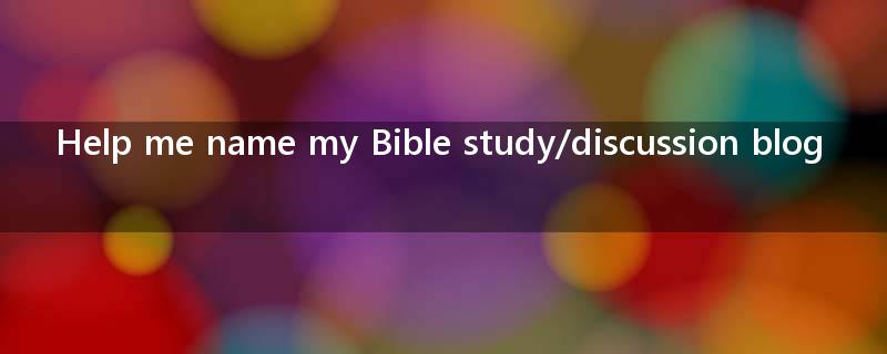 Help me name my Bible study/discussion blog?
